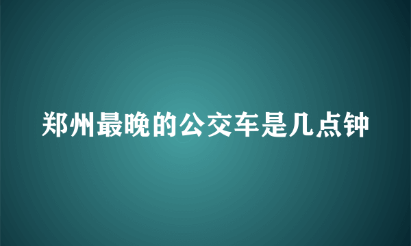 郑州最晚的公交车是几点钟