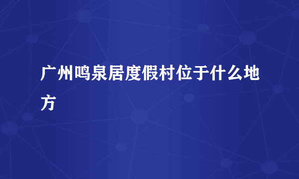 广州鸣泉居度假村位于什么地方