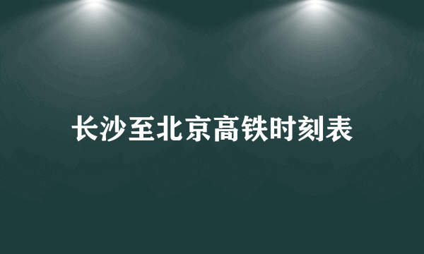 长沙至北京高铁时刻表