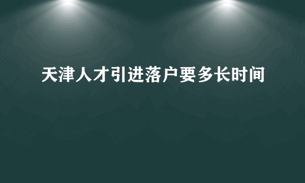 天津人才引进落户要多长时间