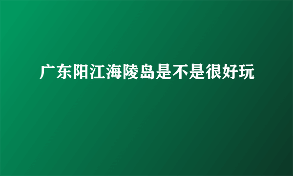 广东阳江海陵岛是不是很好玩