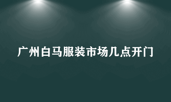 广州白马服装市场几点开门