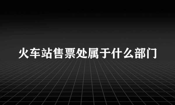 火车站售票处属于什么部门