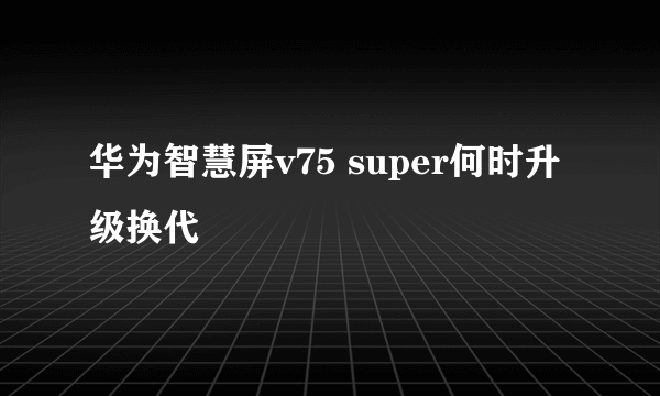 华为智慧屏v75 super何时升级换代