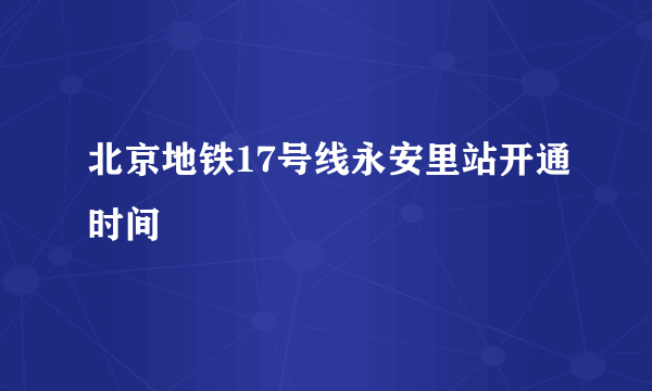 北京地铁17号线永安里站开通时间