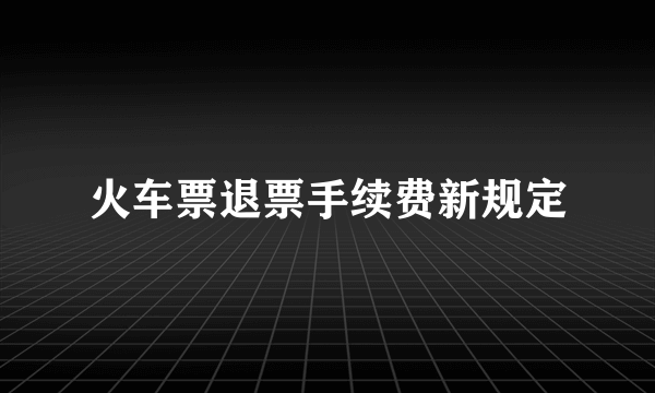 火车票退票手续费新规定