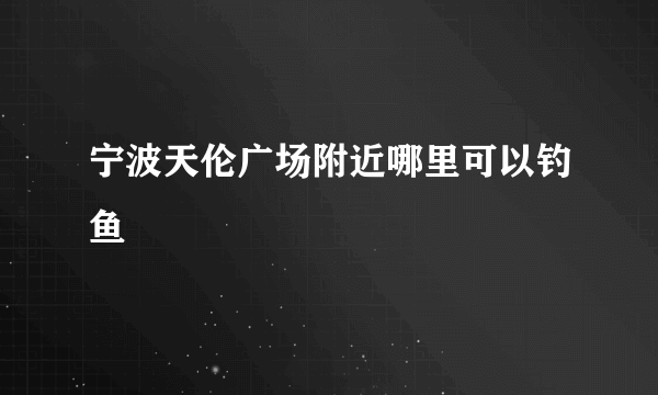 宁波天伦广场附近哪里可以钓鱼