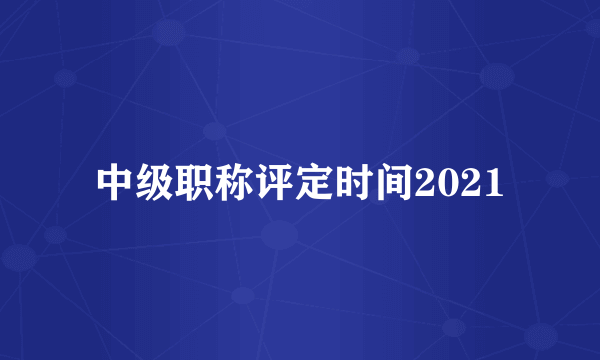 中级职称评定时间2021