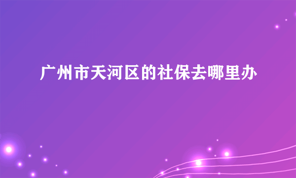 广州市天河区的社保去哪里办