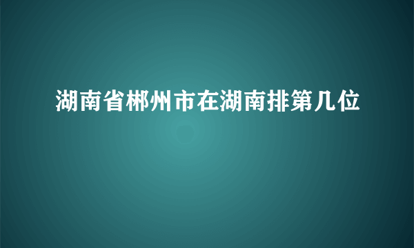 湖南省郴州市在湖南排第几位