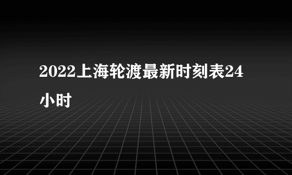 2022上海轮渡最新时刻表24小时