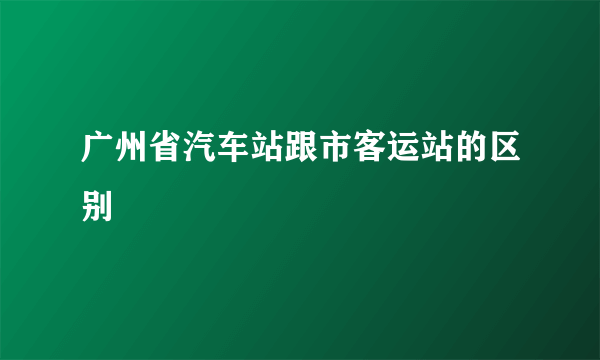 广州省汽车站跟市客运站的区别