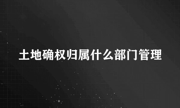 土地确权归属什么部门管理