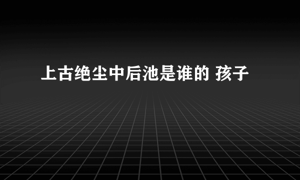 上古绝尘中后池是谁的 孩子