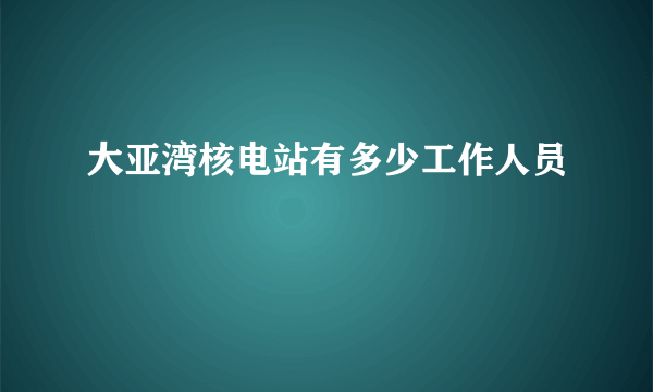 大亚湾核电站有多少工作人员