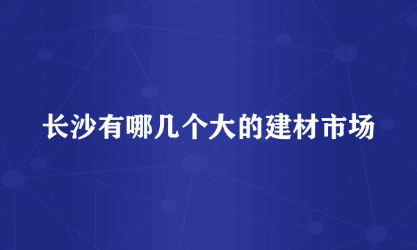 长沙有哪几个大的建材市场