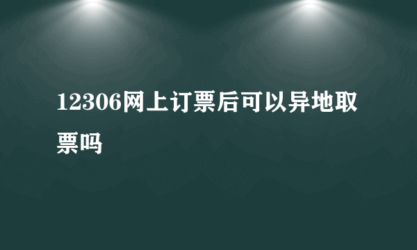 12306网上订票后可以异地取票吗