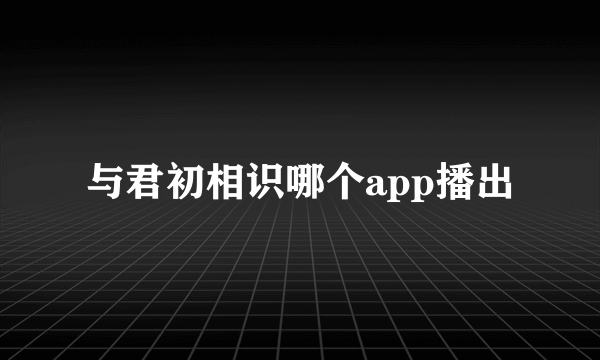 与君初相识哪个app播出