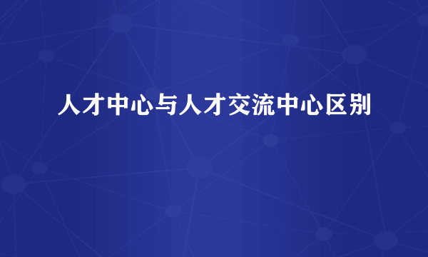 人才中心与人才交流中心区别