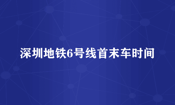 深圳地铁6号线首末车时间