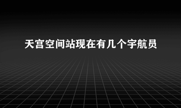 天宫空间站现在有几个宇航员