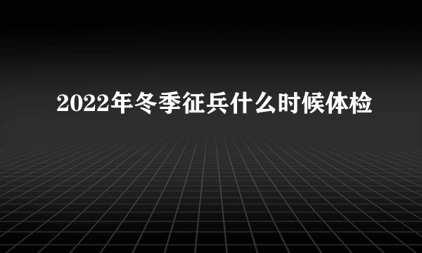 2022年冬季征兵什么时候体检