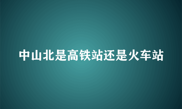 中山北是高铁站还是火车站