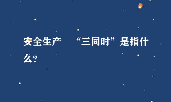 安全生产 “三同时”是指什么？