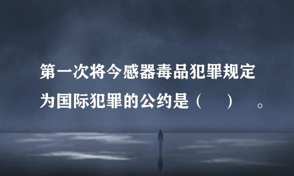 第一次将今感器毒品犯罪规定为国际犯罪的公约是（ ） 。