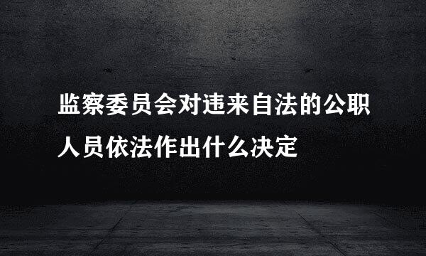 监察委员会对违来自法的公职人员依法作出什么决定