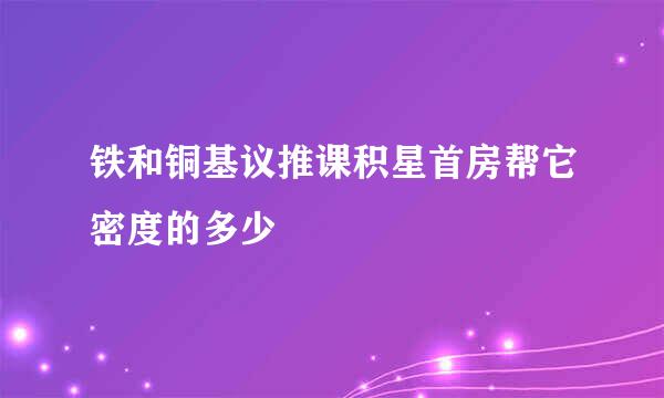 铁和铜基议推课积星首房帮它密度的多少