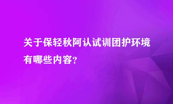 关于保轻秋阿认试训团护环境有哪些内容？