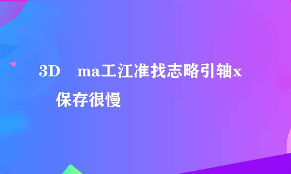 3D ma工江准找志略引轴x 保存很慢