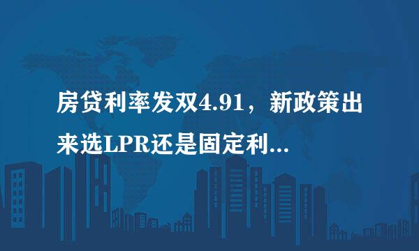 房贷利率发双4.91，新政策出来选LPR还是固定利率，请问我的4来自.91需要改吗？急急急…