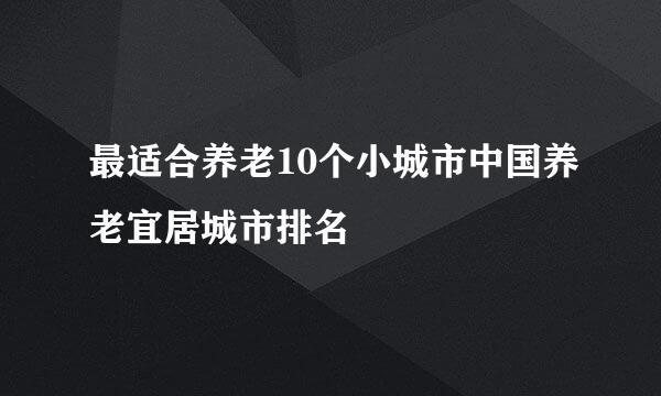 最适合养老10个小城市中国养老宜居城市排名