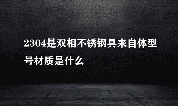 2304是双相不锈钢具来自体型号材质是什么