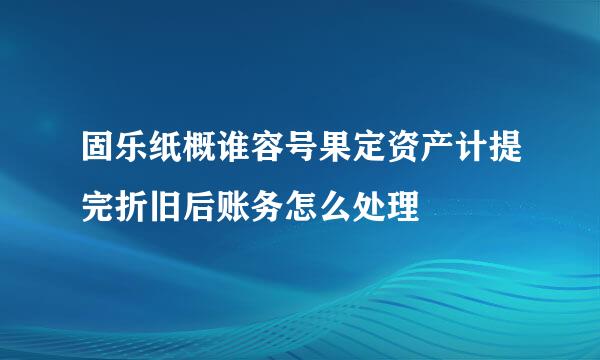 固乐纸概谁容号果定资产计提完折旧后账务怎么处理