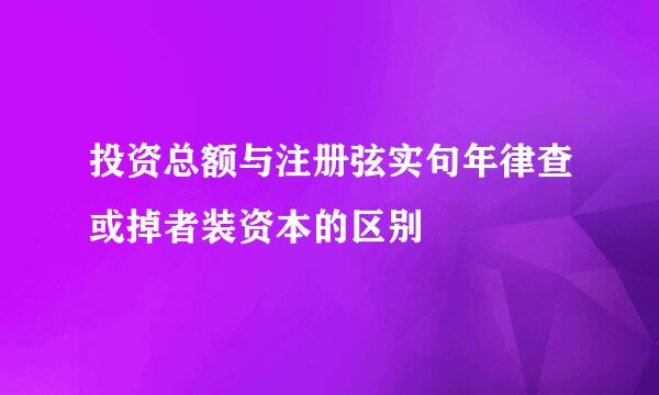 投资总额与注册弦实句年律查或掉者装资本的区别