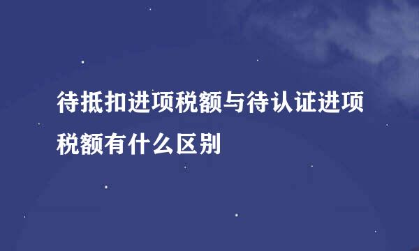 待抵扣进项税额与待认证进项税额有什么区别