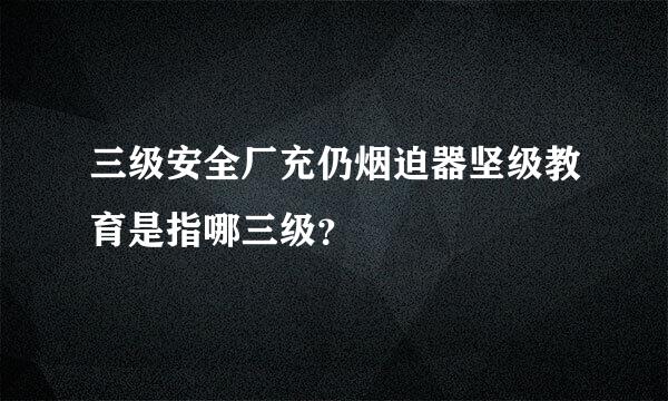 三级安全厂充仍烟迫器坚级教育是指哪三级？