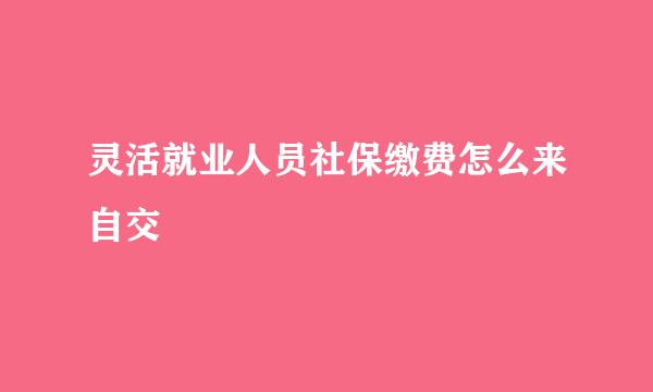 灵活就业人员社保缴费怎么来自交