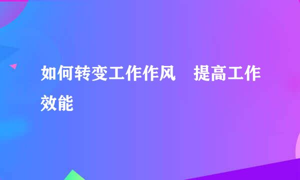 如何转变工作作风 提高工作效能