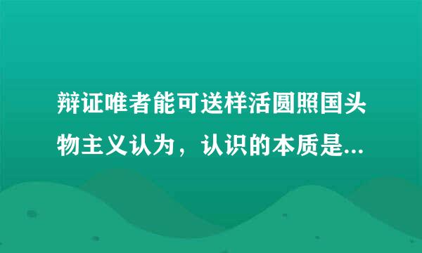 辩证唯者能可送样活圆照国头物主义认为，认识的本质是（  ）。