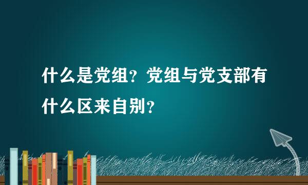 什么是党组？党组与党支部有什么区来自别？