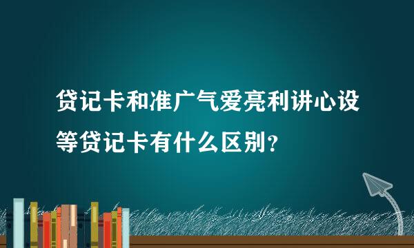 贷记卡和准广气爱亮利讲心设等贷记卡有什么区别？