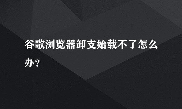 谷歌浏览器卸支始载不了怎么办？