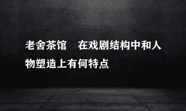 老舍茶馆 在戏剧结构中和人物塑造上有何特点