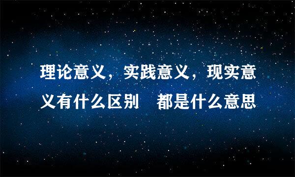 理论意义，实践意义，现实意义有什么区别 都是什么意思