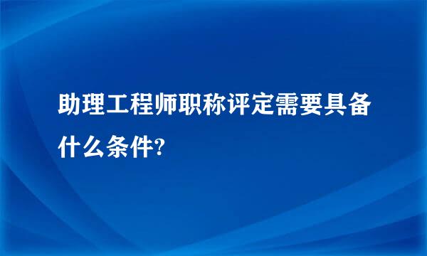 助理工程师职称评定需要具备什么条件?