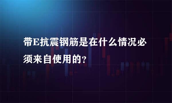 带E抗震钢筋是在什么情况必须来自使用的？